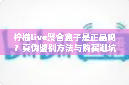 柠檬live聚合盒子是正品吗?真伪鉴别方法与购买避坑全攻略 柠檬live聚合盒子是正品吗?真伪鉴别方法与购买避坑全攻略