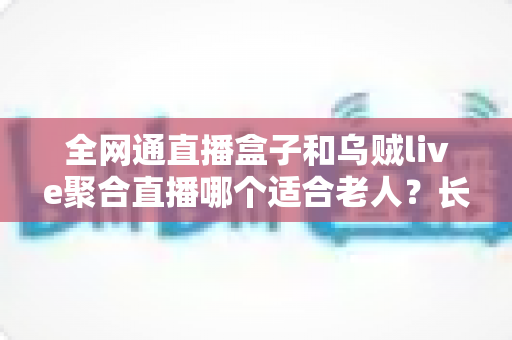 全网通直播盒子和乌贼live聚合直播哪个适合老人?长辈观看电视直播的终极选购指南 全网通直播盒子和乌贼live聚合直播哪个适合老人?长辈观看电视直播的终极选购指南