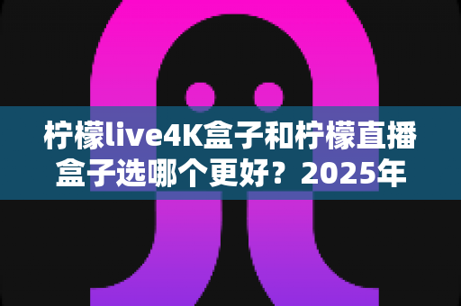 柠檬live4K盒子和柠檬直播盒子选哪个更好?2025年最全对比选购指南,看完不踩坑 柠檬live4K盒子和柠檬直播盒子选哪个更好?2025年最全对比选购指南,看完不踩坑