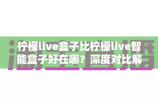 柠檬live盒子比柠檬live智能盒子好在哪?深度对比解析,帮你选对不选贵 柠檬live盒子比柠檬live智能盒子好在哪?深度对比解析,帮你选对不选贵