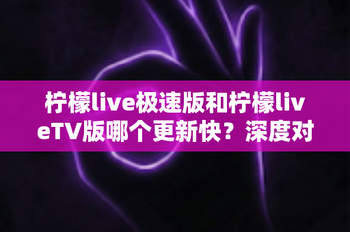 柠檬live极速版和柠檬liveTV版哪个更新快？深度对比解析与实用选择指南