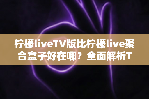 柠檬liveTV版比柠檬live聚合盒子好在哪?全面解析TV版软件的核心竞争力 柠檬liveTV版比柠檬live聚合盒子好在哪?全面解析TV版软件的核心竞争力