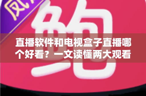 直播软件和电视盒子直播哪个好看？一文读懂两大观看方式的差异与选择攻略