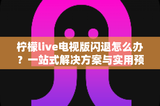 柠檬live电视版闪退怎么办？一站式解决方案与实用预防技巧全解析