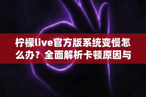 柠檬live官方版系统变慢怎么办？全面解析卡顿原因与高效解决技巧