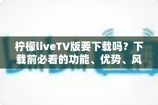 柠檬liveTV版要下载吗？下载前必看的功能、优势、风险与安全指南全解析