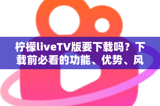 柠檬liveTV版要下载吗？下载前必看的功能、优势、风险与安全指南全解析