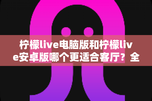 柠檬live电脑版和柠檬live安卓版哪个更适合客厅？全面对比帮你选出最佳大屏直播体验方案