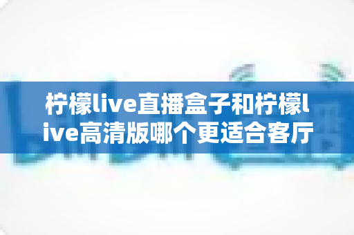 柠檬live直播盒子和柠檬live高清版哪个更适合客厅？——家庭大屏观影选择全攻略