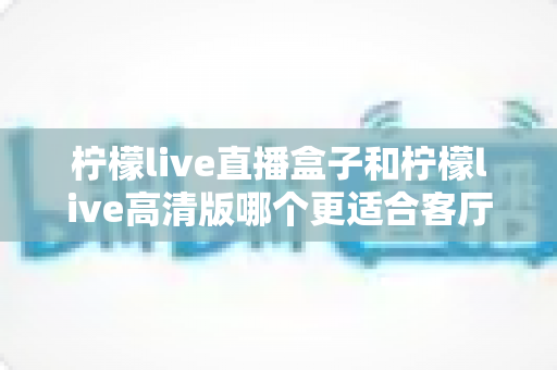 柠檬live直播盒子和柠檬live高清版哪个更适合客厅？——家庭大屏观影选择全攻略