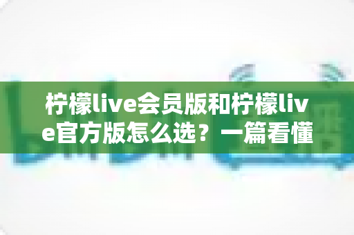 柠檬live会员版和柠檬live官方版怎么选?一篇看懂版本差异与最佳选择方案 柠檬live会员版和柠檬live官方版怎么选?一篇看懂版本差异与最佳选择方案