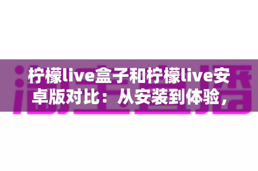 柠檬live盒子和柠檬live安卓版对比：从安装到体验，帮你找到最适合的观影方案