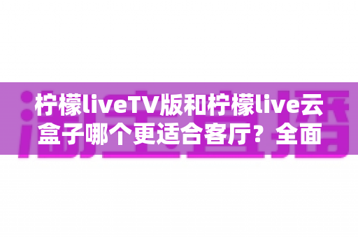 柠檬liveTV版和柠檬live云盒子哪个更适合客厅?全面深度对比解析 柠檬liveTV版和柠檬live云盒子哪个更适合客厅?全面深度对比解析