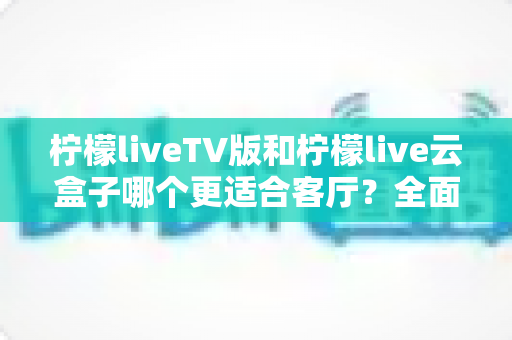 柠檬liveTV版和柠檬live云盒子哪个更适合客厅?全面深度对比解析 柠檬liveTV版和柠檬live云盒子哪个更适合客厅?全面深度对比解析