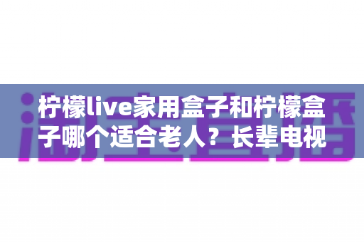 柠檬live家用盒子和柠檬盒子哪个适合老人？长辈电视盒子选购全攻略