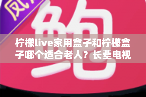 柠檬live家用盒子和柠檬盒子哪个适合老人？长辈电视盒子选购全攻略