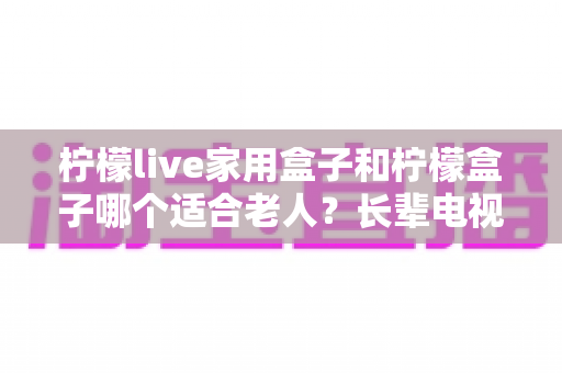 柠檬live家用盒子和柠檬盒子哪个适合老人？长辈电视盒子选购全攻略