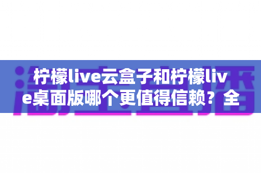 柠檬live云盒子和柠檬live桌面版哪个更值得信赖？全方位深度对比解析助你做出明智选择