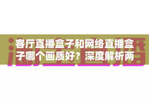 客厅直播盒子和网络直播盒子哪个画质好?深度解析两大设备画质差异与选购指南 客厅直播盒子和网络直播盒子哪个画质好?深度解析两大设备画质差异与选购指南