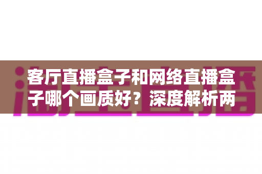 客厅直播盒子和网络直播盒子哪个画质好？深度解析两大设备画质差异与选购指南