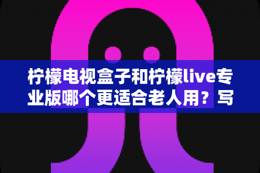 柠檬电视盒子和柠檬live专业版哪个更适合老人用？写给子女的贴心选购与设置指南