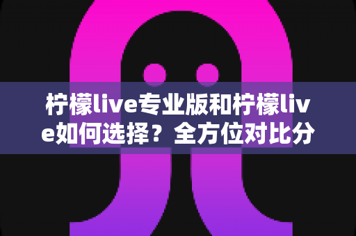 柠檬live专业版和柠檬live如何选择?全方位对比分析与实用选购指南 柠檬live专业版和柠檬live如何选择?全方位对比分析与实用选购指南