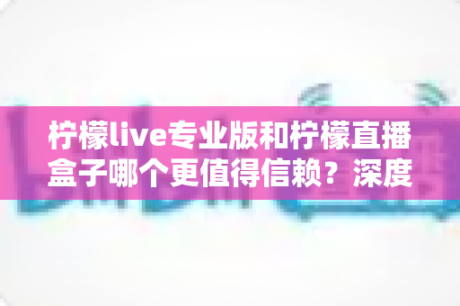 柠檬live专业版和柠檬直播盒子哪个更值得信赖?深度对比测评与安全选购指南 柠檬live专业版和柠檬直播盒子哪个更值得信赖?深度对比测评与安全选购指南