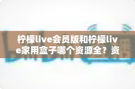 柠檬live会员版和柠檬live家用盒子哪个资源全？资源库深度对比与选购全攻略