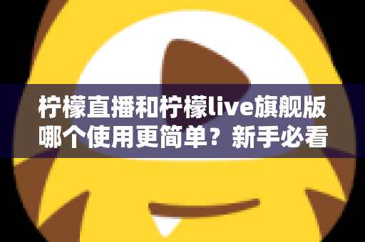柠檬直播和柠檬live旗舰版哪个使用更简单?新手必看的全方位操作体验对比指南 柠檬直播和柠檬live旗舰版哪个使用更简单?新手必看的全方位操作体验对比指南