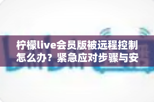 柠檬live会员版被远程控制怎么办?紧急应对步骤与安全防护全指南 柠檬live会员版被远程控制怎么办?紧急应对步骤与安全防护全指南