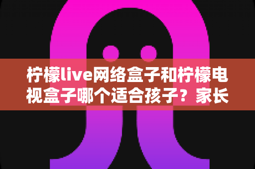 柠檬live网络盒子和柠檬电视盒子哪个适合孩子?家长选购指南与深度对比分析 柠檬live网络盒子和柠檬电视盒子哪个适合孩子?家长选购指南与深度对比分析