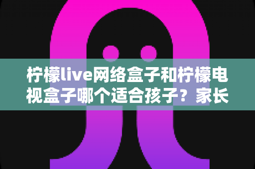 柠檬live网络盒子和柠檬电视盒子哪个适合孩子?家长选购指南与深度对比分析 柠檬live网络盒子和柠檬电视盒子哪个适合孩子?家长选购指南与深度对比分析