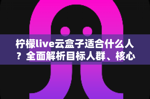 柠檬live云盒子适合什么人？全面解析目标人群、核心亮点与选购指南