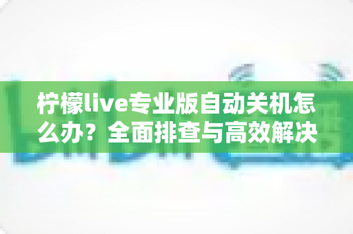 柠檬live专业版自动关机怎么办?全面排查与高效解决指南 柠檬live专业版自动关机怎么办?全面排查与高效解决指南