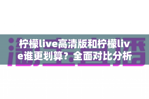 柠檬live高清版和柠檬live谁更划算?全面对比分析助你轻松做出最佳选择 柠檬live高清版和柠檬live谁更划算?全面对比分析助你轻松做出最佳选择