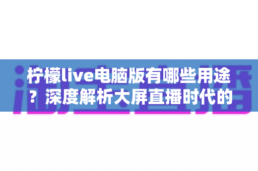 柠檬live电脑版有哪些用途?深度解析大屏直播时代的多元玩法与实用价值 柠檬live电脑版有哪些用途?深度解析大屏直播时代的多元玩法与实用价值
