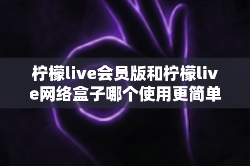 柠檬live会员版和柠檬live网络盒子哪个使用更简单？新手必读的全面对比评测与选购指南