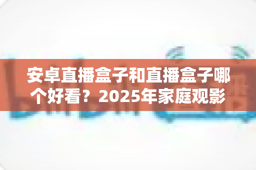 安卓直播盒子和直播盒子哪个好看?2025年家庭观影设备深度评测与选购指南 安卓直播盒子和直播盒子哪个好看?2025年家庭观影设备深度评测与选购指南