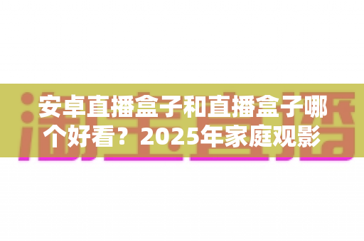 安卓直播盒子和直播盒子哪个好看?2025年家庭观影设备深度评测与选购指南 安卓直播盒子和直播盒子哪个好看?2025年家庭观影设备深度评测与选购指南