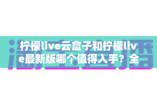 柠檬live云盒子和柠檬live最新版哪个值得入手？全方位深度对比帮你一次选对