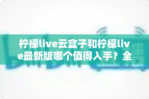 柠檬live云盒子和柠檬live最新版哪个值得入手？全方位深度对比帮你一次选对