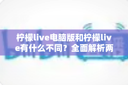 柠檬live电脑版和柠檬live有什么不同？全面解析两大版本的核心差异与选择指南