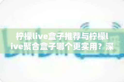 柠檬live盒子推荐与柠檬live聚合盒子哪个更实用？深度对比分析与选购全指南