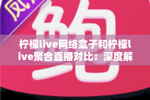 柠檬live网络盒子和柠檬live聚合直播对比：深度解析两大观影方案的优劣与选择指南