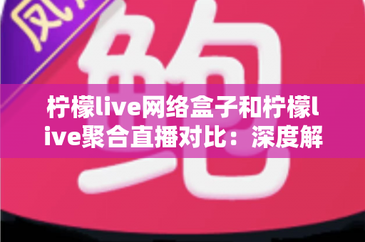 柠檬live网络盒子和柠檬live聚合直播对比：深度解析两大观影方案的优劣与选择指南
