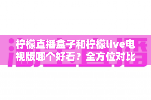 柠檬直播盒子和柠檬live电视版哪个好看？全方位对比评测，帮你找到最适合的大屏观影方案