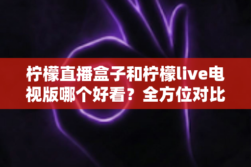 柠檬直播盒子和柠檬live电视版哪个好看？全方位对比评测，帮你找到最适合的大屏观影方案
