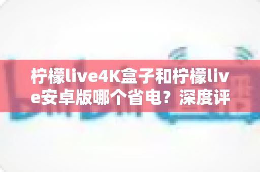 柠檬live4K盒子和柠檬live安卓版哪个省电？深度评测对比帮你选对设备
