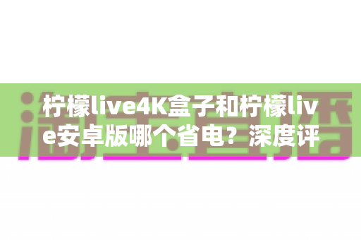 柠檬live4K盒子和柠檬live安卓版哪个省电？深度评测对比帮你选对设备