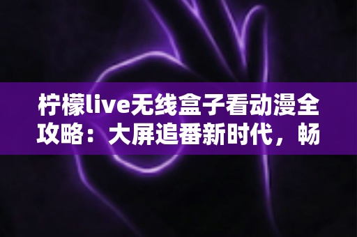 柠檬live无线盒子看动漫全攻略：大屏追番新时代，畅享极致二次元观影体验